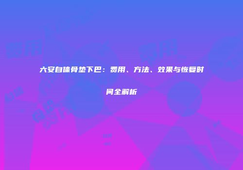 六安自体骨垫下巴：费用、方法、效果与恢复时间全解析