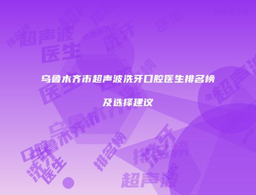 乌鲁木齐市超声波洗牙口腔医生排名榜及选择建议