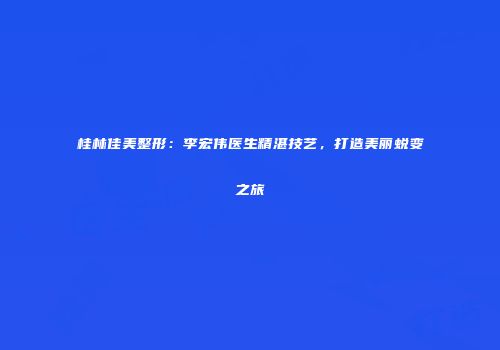 桂林佳美整形:李宏伟医生精湛技艺,打造美丽蜕变之旅