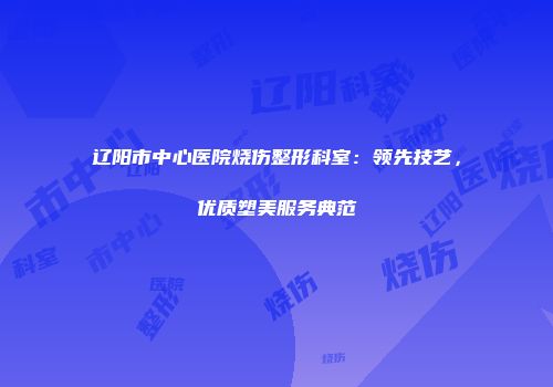 辽阳市中心医院烧伤整形科室：领先技艺，优质塑美服务典范
