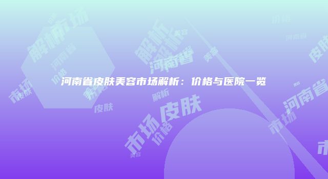 河南省皮肤美容市场解析：价格与医院一览