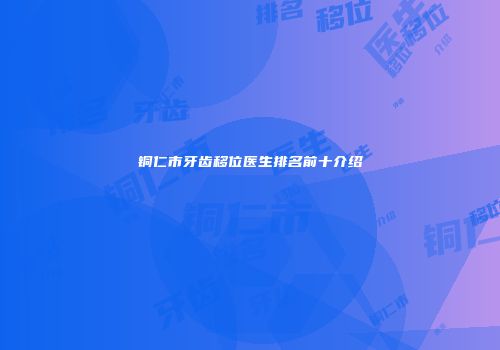 铜仁市牙齿移位医生排名前十介绍