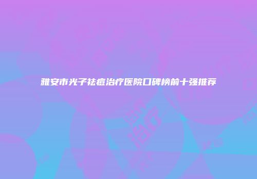 雅安市光子祛痘治疗医院口碑榜前十强推荐