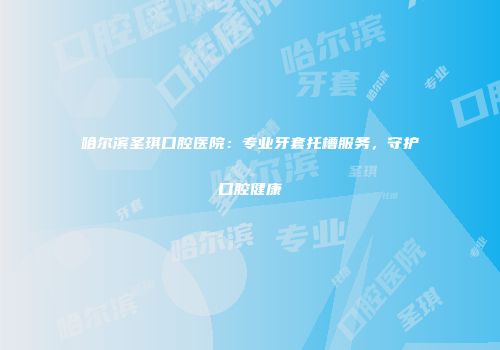 哈尔滨圣琪口腔医院：专业牙套托槽服务，守护口腔健康