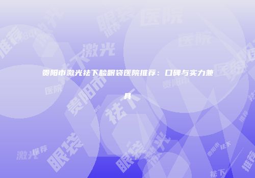 贵阳市激光祛下睑眼袋医院推荐:口碑与实力兼具