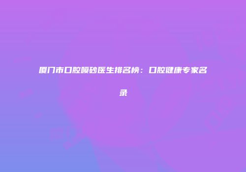 厦门市口腔喷砂医生排名榜：口腔健康专家名录