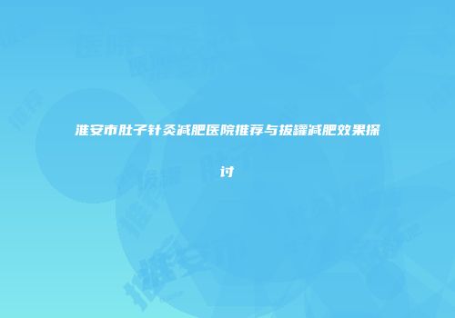 淮安市肚子针灸减肥医院推荐与拔罐减肥效果探讨
