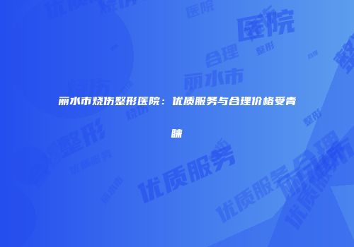 丽水市烧伤整形医院：优质服务与合理价格受青睐