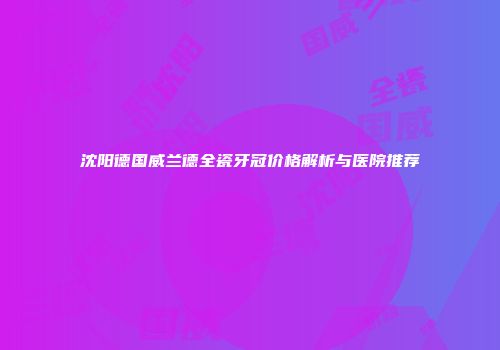 沈阳德国威兰德全瓷牙冠价格解析与医院推荐