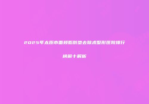 2025年太原市面颊脂肪垫去除术整形医院排行榜前十解析