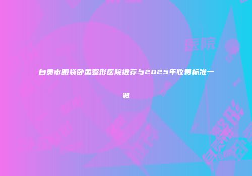 自贡市眼袋卧蚕整形医院推荐与2025年收费标准一览