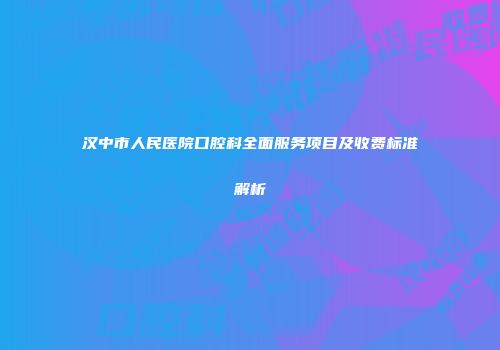 汉中市人民医院口腔科全面服务项目及收费标准解析