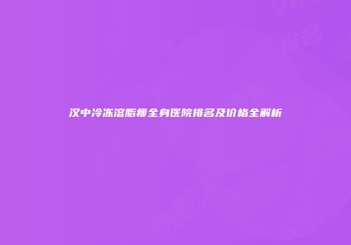 汉中冷冻溶脂瘦全身医院排名及价格全解析