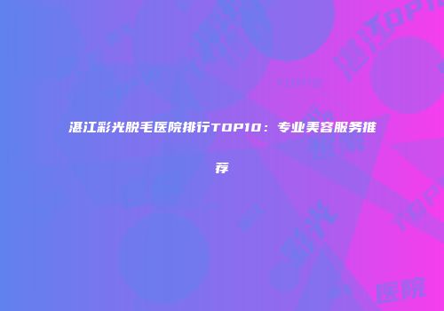 湛江彩光脱毛医院排行TOP10：专业美容服务推荐