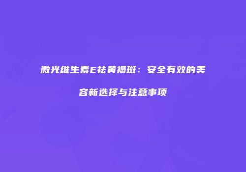 激光维生素E祛黄褐斑：安全有效的美容新选择与注意事项