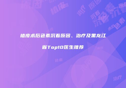 植皮术后色素沉着原因、治疗及黑龙江省Top10医生推荐