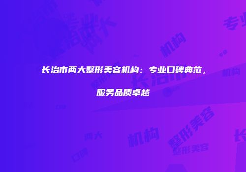 长治市两大整形美容机构：专业口碑典范，服务品质卓越