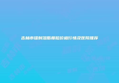 吉林市镭射溶脂瘦脸价格行情及医院推荐