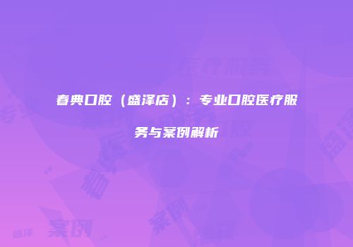 春典口腔（盛泽店）：专业口腔医疗服务与案例解析