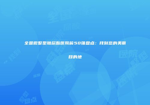 全国微整型玻尿酸医院前50强盘点:找到您的美丽目的地