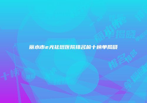 丽水市e光祛斑医院排名前十榜单揭晓