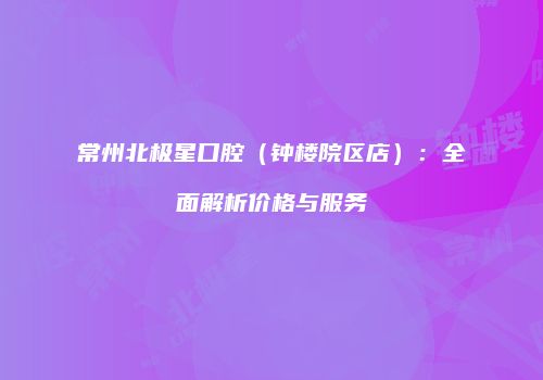 常州北极星口腔（钟楼院区店）：全面解析价格与服务