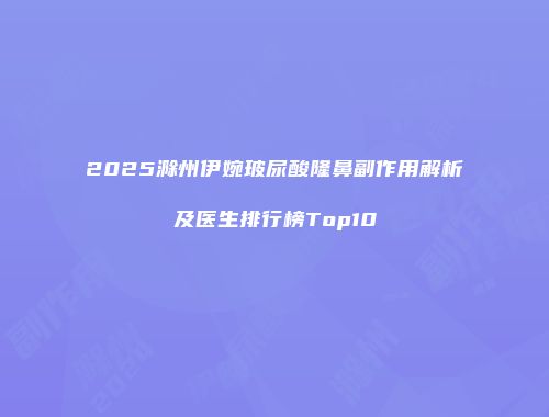 2025滁州伊婉玻尿酸隆鼻副作用解析及医生排行榜Top10