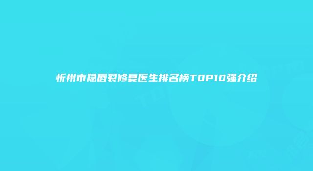 忻州市隐唇裂修复医生排名榜TOP10强介绍