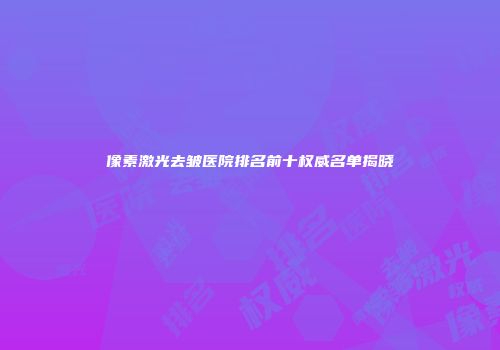 像素激光去皱医院排名前十权威名单揭晓