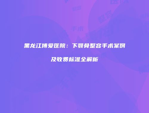 黑龙江博爱医院：下颚骨整容手术案例及收费标准全解析