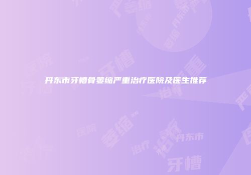 丹东市牙槽骨萎缩严重治疗医院及医生推荐