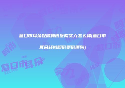 营口市耳朵轻微畸形医院实力怎么样(营口市耳朵轻微畸形整形医院)