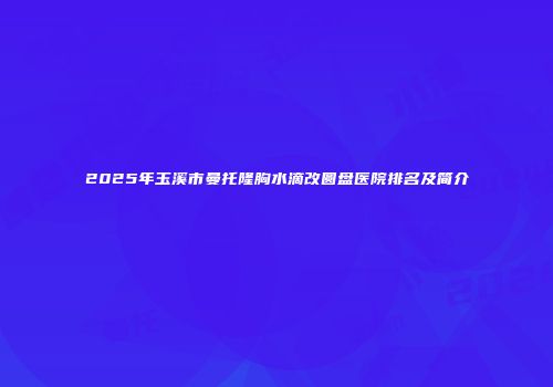 2025年玉溪市曼托隆胸水滴改圆盘医院排名及简介