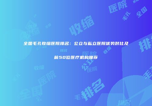全国毛孔收缩医院排名:公立与私立医院优势对比及前50位医疗机构推荐