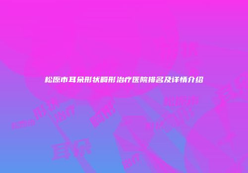 松原市耳朵形状畸形治疗医院排名及详情介绍