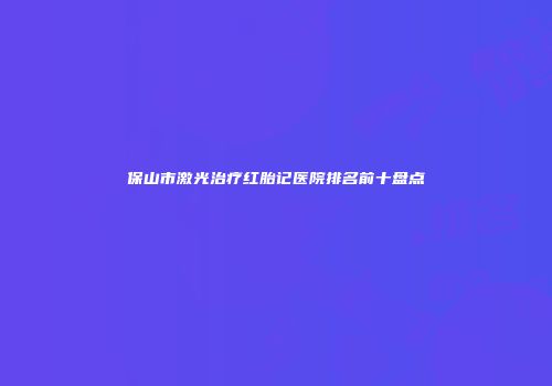 保山市激光治疗红胎记医院排名前十盘点