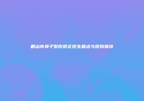 眉山市鼻子整形矫正医生盘点与医院推荐