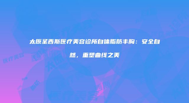 太原圣西斯医疗美容诊所自体脂肪丰胸：安全自然，重塑曲线之美