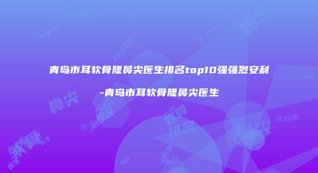 青岛市耳软骨隆鼻尖医生排名top10强强烈安利-青岛市耳软骨隆鼻尖医生