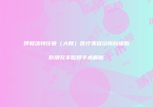 呼和浩特任荣（大韩）医疗美容诊所自体脂肪填充丰脸颊手术解析