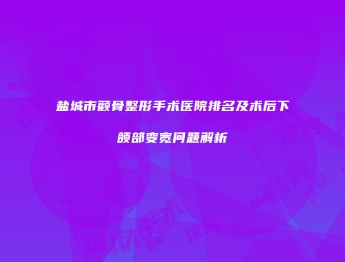盐城市颧骨整形手术医院排名及术后下颌部变宽问题解析