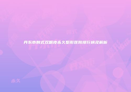 丹东市韩式双眼皮永久整形医院排行榜及解析