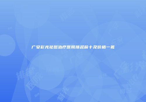 广安彩光祛斑治疗医院排名前十及价格一览