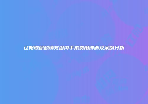 辽阳玻尿酸填充泪沟手术费用详解及案例分析