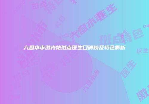 六盘水市激光祛斑点医生口碑榜及特色解析