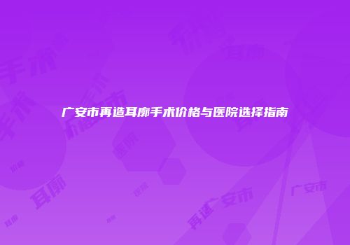 广安市再造耳廓手术价格与医院选择指南