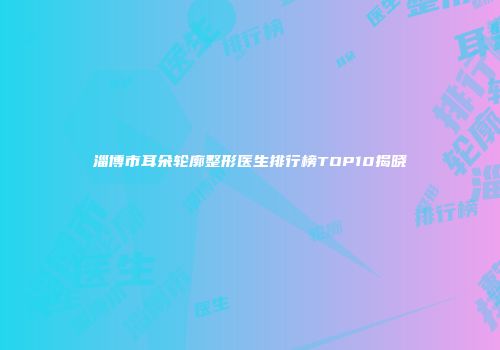 淄博市耳朵轮廓整形医生排行榜TOP10揭晓