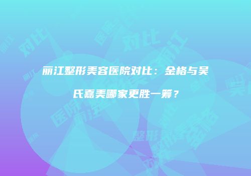 丽江整形美容医院对比：金格与吴氏嘉美哪家更胜一筹？
