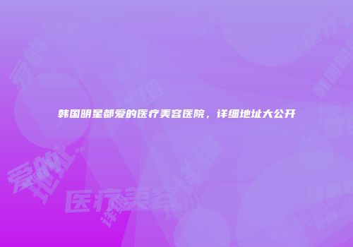 韩国明星都爱的医疗美容医院，详细地址大公开