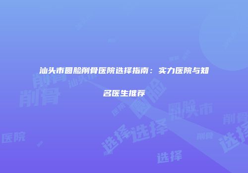 汕头市圆脸削骨医院选择指南：实力医院与知名医生推荐